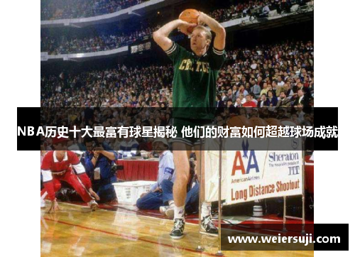 NBA历史十大最富有球星揭秘 他们的财富如何超越球场成就