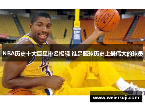 NBA历史十大巨星排名揭晓 谁是篮球历史上最伟大的球员